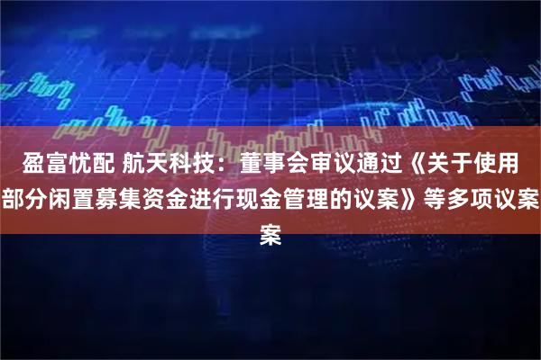 盈富忧配 航天科技：董事会审议通过《关于使用部分闲置募集资金进行现金管理的议案》等多项议案