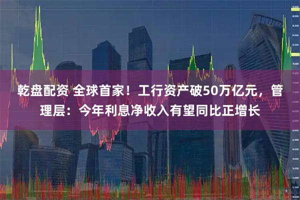 乾盘配资 全球首家！工行资产破50万亿元，管理层：今年利息净收入有望同比正增长