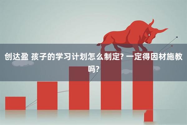 创达盈 孩子的学习计划怎么制定? 一定得因材施教吗?
