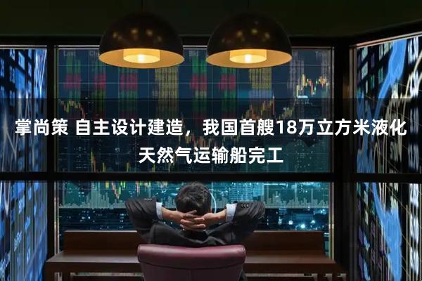 掌尚策 自主设计建造，我国首艘18万立方米液化天然气运输船完工