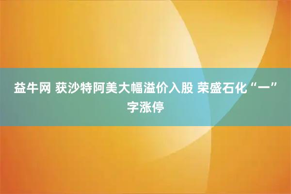 益牛网 获沙特阿美大幅溢价入股 荣盛石化“一”字涨停